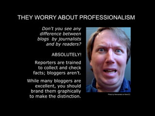 THEY WORRY ABOUT PROFESSIONALISM
        Don't you see any
       difference between
      blogs by journalists
           and by readers?

             ABSOLUTELY!
     Reporters are trained
      to collect and check
    facts; bloggers aren’t.
  While many bloggers are
      excellent, you should
    brand them graphically
   to make the distinction.
                              Photo by Reinvented on flickr/CC
 