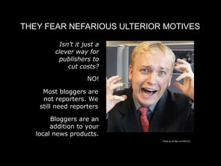 THEY FEAR NEFARIOUS ULTERIOR MOTIVES

          Isn’t it just a
         clever way for
          publishers to
             cut costs?

                    NO!

     Most bloggers are
     not reporters. We
    still need reporters

        Bloggers are an
        addition to your
   local news products.
                            Photo by St Stev on flickr/CC
 