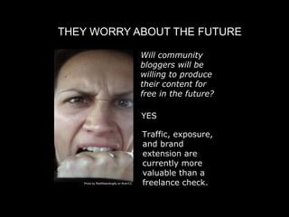 THEY WORRY ABOUT THE FUTURE

                                          
 Will community
                                            bloggers will be
                                            willing to produce
                                            their content for
                                            free in the future?

                                           
 ES
                                           Y

                                           Traffic, exposure,
                                           and brand
                                           extension are
                                           currently more
                                           valuable than a
   Photo by Red5StandingBy on flickr/CC    freelance check.
 