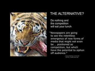 THE ALTERNATIVE?
    Do nothing and
    the competition
    will eat your lunch

    “Newspapers are going
     to see the relentless
     emergence of new forms of
     media that might not even
     be … positioned as
     competition, but which
     have the potential to siphon
     off audience.”

 
             — Andrew Nachison, Co-founder

   
             iFOCOS, a media think tank
 