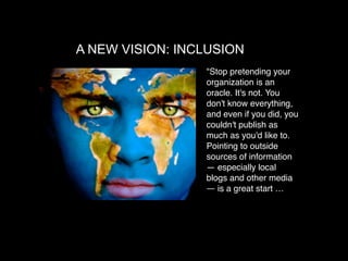 A NEW VISION: INCLUSION
                 "Stop pretending your
                 organization is an
                 oracle. It's not. You
                 don't know everything,
                 and even if you did, you
                 couldn't publish as
                 much as you'd like to.
                 Pointing to outside
                 sources of information
                 — especially local
                 blogs and other media
                 — is a great start …
 