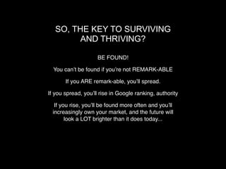 SO, THE KEY TO SURVIVING
         AND THRIVING?

                    BE FOUND!

  You canʼt be found if youʼre not REMARK-ABLE

       If you ARE remark-able, youʼll spread.

If you spread, youʼll rise in Google ranking, authority

  If you rise, youʼll be found more often and youʼll
 increasingly own your market, and the future will
       look a LOT brighter than it does today...
 