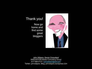 Thank you!
           Now go
        home and
        find some
             great
          bloggers




            John Wilpers, Senior Consultant
        INNOVATION Media Consulting Group
         617.688.0137 / johnwilpers@aol.com             blank
Twitter: johnwilpers; Blog: johnwilpers.wordpress.com
 