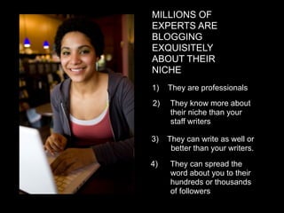 MILLIONS OF
EXPERTS ARE
BLOGGING
EXQUISITELY
ABOUT THEIR
NICHE
1)   They are professionals
2)   They know more about
     their niche than your
     staff writers

3)   They can write as well or
      better than your writers.

4)   They can spread the
     word about you to their
     hundreds or thousands
     of followers
 