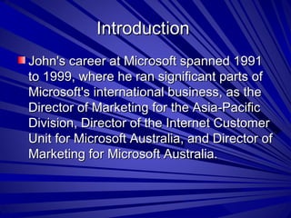 Introduction  John's career at Microsoft spanned 1991 to 1999, where he ran significant parts of Microsoft's international business, as the Director of Marketing for the Asia-Pacific Division, Director of the Internet Customer Unit for Microsoft Australia, and Director of Marketing for Microsoft Australia.  