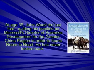 At age 35, John Wood did just that - quitting his position as Microsoft's Director of Business Development for the Greater China Region in order to found Room to Read. He has never looked back .  