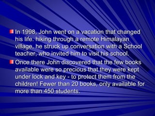 In 1998, John went on a vacation that changed his life. hiking through a remote Himalayan village, he struck up conversation with a School teacher, who invited him to visit his school.  Once there John discovered that the few books available were so precious that they were kept under lock and key - to protect them from the children! Fewer than 20 books, only available for more than 450 students.  