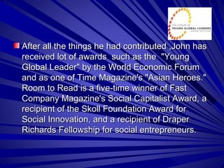 After all the things he had contributed ,John has received lot of awards  such as the  &quot;Young Global Leader&quot; by the World Economic Forum and as one of Time Magazine's &quot;Asian Heroes.&quot; Room to Read is a five-time winner of Fast Company Magazine's Social Capitalist Award, a recipient of the Skoll Foundation Award for Social Innovation, and a recipient of Draper Richards Fellowship for social entrepreneurs.  