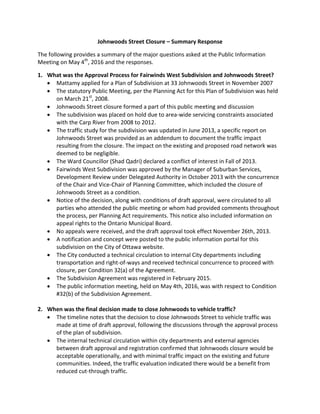 Johnwoods Street Closure – Summary Response
The following provides a summary of the major questions asked at the Public Information
Meeting on May 4th
, 2016 and the responses.
1. What was the Approval Process for Fairwinds West Subdivision and Johnwoods Street?
 Mattamy applied for a Plan of Subdivision at 33 Johnwoods Street in November 2007
 The statutory Public Meeting, per the Planning Act for this Plan of Subdivision was held
on March 21st
, 2008.
 Johnwoods Street closure formed a part of this public meeting and discussion
 The subdivision was placed on hold due to area-wide servicing constraints associated
with the Carp River from 2008 to 2012.
 The traffic study for the subdivision was updated in June 2013, a specific report on
Johnwoods Street was provided as an addendum to document the traffic impact
resulting from the closure. The impact on the existing and proposed road network was
deemed to be negligible.
 The Ward Councillor (Shad Qadri) declared a conflict of interest in Fall of 2013.
 Fairwinds West Subdivision was approved by the Manager of Suburban Services,
Development Review under Delegated Authority in October 2013 with the concurrence
of the Chair and Vice-Chair of Planning Committee, which included the closure of
Johnwoods Street as a condition.
 Notice of the decision, along with conditions of draft approval, were circulated to all
parties who attended the public meeting or whom had provided comments throughout
the process, per Planning Act requirements. This notice also included information on
appeal rights to the Ontario Municipal Board.
 No appeals were received, and the draft approval took effect November 26th, 2013.
 A notification and concept were posted to the public information portal for this
subdivision on the City of Ottawa website.
 The City conducted a technical circulation to internal City departments including
transportation and right-of-ways and received technical concurrence to proceed with
closure, per Condition 32(a) of the Agreement.
 The Subdivision Agreement was registered in February 2015.
 The public information meeting, held on May 4th, 2016, was with respect to Condition
#32(b) of the Subdivision Agreement.
2. When was the final decision made to close Johnwoods to vehicle traffic?
 The timeline notes that the decision to close Johnwoods Street to vehicle traffic was
made at time of draft approval, following the discussions through the approval process
of the plan of subdivision.
 The internal technical circulation within city departments and external agencies
between draft approval and registration confirmed that Johnwoods closure would be
acceptable operationally, and with minimal traffic impact on the existing and future
communities. Indeed, the traffic evaluation indicated there would be a benefit from
reduced cut-through traffic.
 