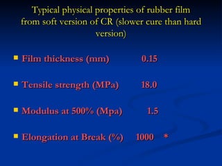 Typical physical properties of rubber film
    from soft version of CR (slower cure than hard
                        version)

   Film thickness (mm)           0.15

   Tensile strength (MPa)        18.0

   Modulus at 500% (Mpa)           1.5

   Elongation at Break (%)      1000 *
 