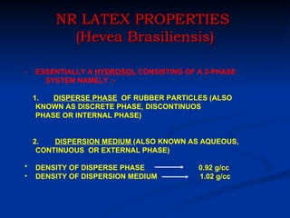 NR LATEX PROPERTIES
           (Hevea Brasiliensis)
-
-   ESSENTIALLY A HYDROSOL CONSISTING OF A 2-PHASE
      SYSTEM NAMELY :-

    1.   DISPERSE PHASE OF RUBBER PARTICLES (ALSO
     KNOWN AS DISCRETE PHASE, DISCONTINUOS
     PHASE OR INTERNAL PHASE)


    2.   DISPERSION MEDIUM (ALSO KNOWN AS AQUEOUS,
     CONTINUOUS OR EXTERNAL PHASE)

*   DENSITY OF DISPERSE PHASE            0.92 g/cc
•   DENSITY OF DISPERSION MEDIUM         1.02 g/cc
 