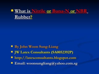    What is Nitrile or Buna-N or NBR
    Rubber?




   By John Woon Sung-Liang
   JW Latex Consultants (SA0052392P)
   http://latexconsultants.blogspot.com
   Email: woonsungliang@yahoo.com.sg
 