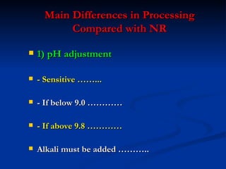 Main Differences in Processing
          Compared with NR

   1) pH adjustment

   - Sensitive ……...

   - If below 9.0 …………

   - If above 9.8 …………

   Alkali must be added ………..
 