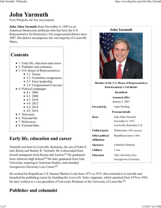 John Yarmuth
Member of the U.S. House of Representatives
from Kentucky's 3rd district
Incumbent
Assumed office
January 3, 2007
Preceded by Anne Northup
Personal details
Born John Allan Yarmuth
November 4, 1947
Louisville, Kentucky, U.S.
Political party Democratic (1985–present)
Other political
affiliations
Republican (before 1985)
Spouse(s) Catherine Yarmuth
Children 1 son
Education Yale University (BA)
Georgetown University
John Yarmuth
From Wikipedia, the free encyclopedia
John Allan Yarmuth (born November 4, 1947) is an
American Democratic politician who has been the U.S.
Representative for Kentucky's 3rd congressional district since
2007. His district encompasses the vast majority of Louisville
Metro.
Contents
1 Early life, education and career
2 Publisher and columnist
3 U.S. House of Representatives
3.1 Tenure
3.2 Committee assignments
3.3 Party leadership
3.4 Congressional Caucuses
4 Political campaigns
4.1 2006
4.2 2008
4.3 2010
4.4 2012
4.5 2014
4.6 2016
5 Television
6 Personal life
7 References
8 External links
Early life, education and career
Yarmuth was born in Louisville, Kentucky, the son of Edna E.
(née Klein) and Stanley R. Yarmuth. He is descended from
Jewish immigrants from Russia and Austria.[1] He graduated
from Atherton High School.[2] He later graduated from Yale
University, majoring in American Studies, and attended
Georgetown University Law Center.[2]
He worked for Republican U.S. Senator Marlow Cook from 1971 to 1975, then returned to Louisville and
launched his publishing career by founding the Louisville Today magazine, which operated from 1976 to 1982.
He later worked as a vice-president of University Relations at the University of Louisville.[2]
Publisher and columnist
John Yarmuth - Wikipedia https://en.wikipedia.org/wiki/John_Yarmuth
1 of 7 3/5/2017 6:13 PM
 
