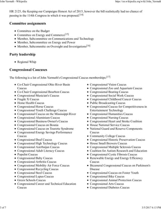 HR 2125, the Keeping our Campaigns Honest Act of 2015, however the bill realistically had no chance of
passing in the 114th Congress in which it was proposed.[14]
Committee assignments
Committee on the Budget
Committee on Energy and Commerce[15]
Member, Subcommittee on Communications and Technology
Member, Subcommittee on Energy and Power
Member, Subcommitte on Oversight and Investigations[16]
Party leadership
Regional Whip
Congressional Caucuses
The following is a list of John Yarmuth's Congressional Caucus memberships:[17]
Co-Chair Congressional Ohio River Basin
Caucus
Co-Chair Congressional Bourbon Caucus
Congressional Musician's Caucus
Fragile X Caucus
Home Health Caucus
Congressional Horse Caucus
Congressional Youth Challenge Caucus
Congressional Caucus on the Mississippi River
Congressional Aluminium Caucus
Congressional Business Owner's Caucus
Congressional Caucus on Bosnia
Congressional Caucus on Tourette Syndrome
Congressional Energy Savings Performance
Caucus
Congressional Deaf Caucus
Congressional High Technology Caucus
Congressional Azerbaijan Caucus
Congressional Adult Literacy Caucus
Populist Caucus
Congressional Baby Caucus
Congressional Arthritis Caucus
Congressional Mobility Air Force Caucus
Congressional Recycling Caucus
Congressional Steel Caucus
Congressional Lupus Caucus
Green Schools Caucus
Congressional Career and Technical Education
Caucus
Congressional Vision Caucus
Congressional Zoo and Aquarium Caucus
Congressional Boating Caucus
Congressional Social Work Caucus
Congressional Childhood Cancer Caucus
Public Broadcasting Caucus
Congressional Caucus for Competitiveness in
Entertainment Technology
Congressional Humanities Caucus
Congressional Nursing Caucus
Congressional Heart and Stroke Coalition
House National Service Caucus
National Guard and Reserve Components
Caucus
Community College Caucus
Congressional Historic Preservation Caucus
House Small Brewers Caucus
Congressional Multiple Sclerosis Caucus
Coalition for Autism Research and Education
Congressional Cystic Fibrosis Caucus
Renewable Energy and Energy Efficiency
Caucus
Bicameral Congressional Caucus on Parkinson's
Disease
Congressional Caucus on Foster Youth
Congressional Bike Caucus
Congressional Animal Protection Caucus
Congressional Arts Caucus
Congressional Diabetes Caucus
John Yarmuth - Wikipedia https://en.wikipedia.org/wiki/John_Yarmuth
3 of 7 3/5/2017 6:13 PM
 