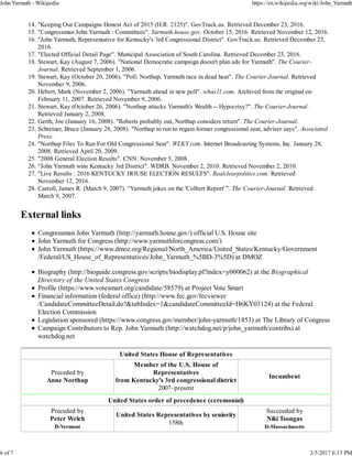 "Keeping Our Campaigns Honest Act of 2015 (H.R. 2125)". GovTrack.us. Retrieved December 23, 2016.14.
"Congressman John Yarmuth : Committees". Yarmuth.house.gov. October 15, 2016. Retrieved November 12, 2016.15.
"John Yarmuth, Representative for Kentucky's 3rd Congressional District". GovTrack.us. Retrieved December 23,
2016.
16.
"Elected Official Detail Page". Municipal Association of South Carolina. Retrieved December 23, 2016.17.
Stewart, Kay (August 7, 2006). "National Democratic campaign doesn't plan ads for Yarmuth". The Courier-
Journal. Retrieved September 1, 2006.
18.
Stewart, Kay (October 20, 2006). "Poll: Northup, Yarmuth race in dead heat". The Courier-Journal. Retrieved
November 9, 2006.
19.
Hebert, Mark (November 2, 2006). "Yarmuth ahead in new poll". whas11.com. Archived from the original on
February 11, 2007. Retrieved November 9, 2006.
20.
Stewart, Kay (October 26, 2006). "Northup attacks Yarmuth's Wealth -- Hypocrisy?". The Courier-Journal.
Retrieved January 2, 2008.
21.
Gerth, Joe (January 16, 2008). "Roberts probably out, Northup considers return". The Courier-Journal.22.
Schreiner, Bruce (January 28, 2008). "Northup to run to regain former congressional seat, adviser says". Associated
Press.
23.
"Northup Files To Run For Old Congressional Seat". WLKY.com. Internet Broadcasting Systems, Inc. January 28,
2008. Retrieved April 20, 2009.
24.
"2008 General Election Results". CNN. November 5, 2008.25.
"John Yarmuth wins Kentucky 3rd District". WDRB. November 2, 2010. Retrieved November 2, 2010.26.
"Live Results : 2016 KENTUCKY HOUSE ELECTION RESULTS". Realclearpolitics.com. Retrieved
November 12, 2016.
27.
Carroll, James R. (March 9, 2007). "Yarmuth jokes on the 'Colbert Report' ". The Courier-Journal. Retrieved
March 9, 2007.
28.
External links
Congressman John Yarmuth (http://yarmuth.house.gov/) official U.S. House site
John Yarmuth for Congress (http://www.yarmuthforcongress.com/)
John Yarmuth (https://www.dmoz.org/Regional/North_America/United_States/Kentucky/Government
/Federal/US_House_of_Representatives/John_Yarmuth_%5BD-3%5D) at DMOZ
Biography (http://bioguide.congress.gov/scripts/biodisplay.pl?index=y000062) at the Biographical
Directory of the United States Congress
Profile (https://www.votesmart.org/candidate/58579) at Project Vote Smart
Financial information (federal office) (http://www.fec.gov/fecviewer
/CandidateCommitteeDetail.do?&tabIndex=1&candidateCommitteeId=H6KY03124) at the Federal
Election Commission
Legislation sponsored (https://www.congress.gov/member/john-yarmuth/1853) at The Library of Congress
Campaign Contributors to Rep. John Yarmuth (http://watchdog.net/p/john_yarmuth/contribs) at
watchdog.net
United States House of Representatives
Preceded by
Anne Northup
Member of the U.S. House of
Representatives
from Kentucky's 3rd congressional district
2007–present
Incumbent
United States order of precedence (ceremonial)
Preceded by
Peter Welch
D-Vermont
United States Representatives by seniority
158th
Succeeded by
Niki Tsongas
D-Massachusetts
John Yarmuth - Wikipedia https://en.wikipedia.org/wiki/John_Yarmuth
6 of 7 3/5/2017 6:13 PM
 