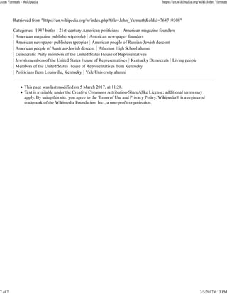 Retrieved from "https://en.wikipedia.org/w/index.php?title=John_Yarmuth&oldid=768719308"
Categories: 1947 births 21st-century American politicians American magazine founders
American magazine publishers (people) American newspaper founders
American newspaper publishers (people) American people of Russian-Jewish descent
American people of Austrian-Jewish descent Atherton High School alumni
Democratic Party members of the United States House of Representatives
Jewish members of the United States House of Representatives Kentucky Democrats Living people
Members of the United States House of Representatives from Kentucky
Politicians from Louisville, Kentucky Yale University alumni
This page was last modified on 5 March 2017, at 11:28.
Text is available under the Creative Commons Attribution-ShareAlike License; additional terms may
apply. By using this site, you agree to the Terms of Use and Privacy Policy. Wikipedia® is a registered
trademark of the Wikimedia Foundation, Inc., a non-profit organization.
John Yarmuth - Wikipedia https://en.wikipedia.org/wiki/John_Yarmuth
7 of 7 3/5/2017 6:13 PM
 