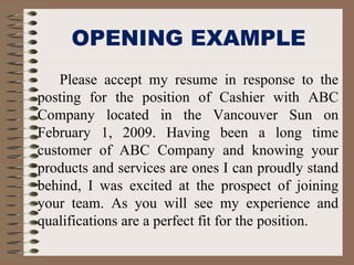 OPENING EXAMPLE
Please accept my resume in response to the
posting for the position of Cashier with ABC
Company located in the Vancouver Sun on
February 1, 2009. Having been a long time
customer of ABC Company and knowing your
products and services are ones I can proudly stand
behind, I was excited at the prospect of joining
your team. As you will see my experience and
qualifications are a perfect fit for the position.
 