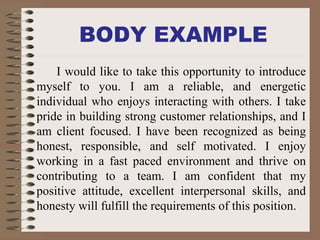 BODY EXAMPLE
I would like to take this opportunity to introduce
myself to you. I am a reliable, and energetic
individual who enjoys interacting with others. I take
pride in building strong customer relationships, and I
am client focused. I have been recognized as being
honest, responsible, and self motivated. I enjoy
working in a fast paced environment and thrive on
contributing to a team. I am confident that my
positive attitude, excellent interpersonal skills, and
honesty will fulfill the requirements of this position.
 