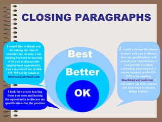 CLOSING PARAGRAPHS
Best
I would welcome the chance
to meet with you to discuss
how my qualifications will
exceed your expectations. I
can provide excellent
references upon request. I
can be reached at 604-555-
5555 or by email at
bbarista@anymail.com. I
will follow up with a phone
call next week to discuss
things further.
Better
OKI look forward to hearing
from you soon and having
the opportunity to discuss my
qualifications for the position
I would like to thank you
for taking the time to
consider my resume. I am
looking forward to meeting
with you to discuss this
employment opportunity.
You can contact me at 604-
555-5555 or by email at
bbarista@anymail.com
 