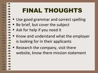 FINAL THOUGHTS
• Use good grammar and correct spelling
• Be brief, but cover the subject
• Ask for help if you need it
• Know and understand what the employer
is looking for in their applicants
• Research the company, visit there
website, know there mission statement
 