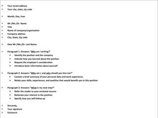 • Your street address
• Your city, state, zip code
• Month, Day, Year
• Mr./Ms./Dr. Name
• Title
• Name of company/organization
• Company address
• City, State, Zip code
• Dear Mr./Ms./Dr. Last Name:
• Paragraph 1: Answers “Why am I writing?”
• Identify the position and the company
• Indicate how you learned about the position
• Request the employer’s consideration
• Introduce basic information about yourself
• Paragraph 2: Answers “Who am I, and why should you hire me?”
• Contain a brief summary of your personal data and work experience.
• Relate your skills, experiences, and qualities that would benefit you in this position
• Paragraph 3: Answers “What is my next step?”
• Refer the reader to your enclosed resume
• Reiterate your interest in the position
• Specify how you will follow up
• Sincerely,
• Your signature
• Enclosure
 