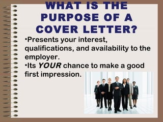 WHAT IS THE
PURPOSE OF A
COVER LETTER?
•Presents your interest,
qualifications, and availability to the
employer.
•Its YOUR chance to make a good
first impression.
 