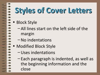 • Block Style
– All lines start on the left side of the
margin
– No indentations
• Modified Block Style
– Uses indentations
– Each paragraph is indented, as well as
the beginning information and the
close
Styles of Cover LettersStyles of Cover Letters
 