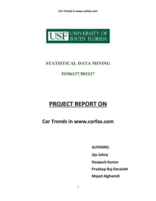 Car Trends in www.carfax.com
1
STATISTICAL DATA MINING
ISM6137.901S17
PROJECT REPORT ON
Car Trends in www.carfax.com
AUTHORS:
Jijo Johny
Deepesh Kumar
Pradeep Raj Ooralath
Majed Alghamdi
 
