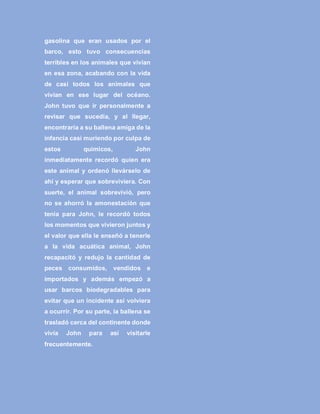 gasolina que eran usados por el
barco, esto tuvo consecuencias
terribles en los animales que vivían
en esa zona, acabando con la vida
de casi todos los animales que
vivían en ese lugar del océano.
John tuvo que ir personalmente a
revisar que sucedía, y al llegar,
encontraría a su ballena amiga de la
infancia casi muriendo por culpa de
estos químicos, John
inmediatamente recordó quien era
este animal y ordenó llevárselo de
ahí y esperar que sobreviviera. Con
suerte, el animal sobrevivió, pero
no se ahorró la amonestación que
tenía para John, le recordó todos
los momentos que vivieron juntos y
el valor que ella le enseñó a tenerle
a la vida acuática animal, John
recapacitó y redujo la cantidad de
peces consumidos, vendidos e
importados y además empezó a
usar barcos biodegradables para
evitar que un incidente así volviera
a ocurrir. Por su parte, la ballena se
trasladó cerca del continente donde
vivía John para así visitarle
frecuentemente.
 