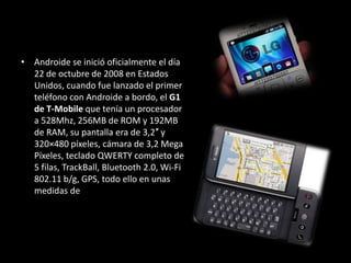 • Androide se inició oficialmente el día
  22 de octubre de 2008 en Estados
  Unidos, cuando fue lanzado el primer
  teléfono con Androide a bordo, el G1
  de T-Mobile que tenía un procesador
  a 528Mhz, 256MB de ROM y 192MB
  de RAM, su pantalla era de 3,2″ y
  320×480 píxeles, cámara de 3,2 Mega
  Píxeles, teclado QWERTY completo de
  5 filas, TrackBall, Bluetooth 2.0, Wi-Fi
  802.11 b/g, GPS, todo ello en unas
  medidas de
 