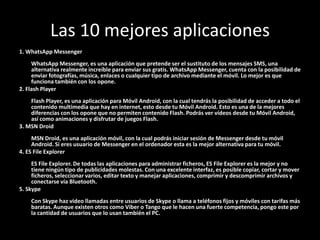Las 10 mejores aplicaciones
1. WhatsApp Messenger
     WhatsApp Messenger, es una aplicación que pretende ser el sustituto de los mensajes SMS, una
     alternativa realmente increíble para enviar sus gratis. WhatsApp Messenger, cuenta con la posibilidad de
     enviar fotografías, música, enlaces o cualquier tipo de archivo mediante el móvil. Lo mejor es que
     funciona también con los opone.
2. Flash Player
    Flash Player, es una aplicación para Móvil Android, con la cual tendrás la posibilidad de acceder a todo el
    contenido multimedia que hay en internet, esto desde tu Móvil Android. Esto es una de la mejores
    diferencias con los opone que no permiten contenido Flash. Podrás ver vídeos desde tu Móvil Android,
    así como animaciones y disfrutar de juegos Flash.
3. MSN Droid
     MSN Droid, es una aplicación móvil, con la cual podrás iniciar sesión de Messenger desde tu móvil
     Android. Si eres usuario de Messenger en el ordenador esta es la mejor alternativa para tu móvil.
4. ES File Explorer
     ES File Explorer. De todas las aplicaciones para administrar ficheros, ES File Explorer es la mejor y no
     tiene ningún tipo de publicidades molestas. Con una excelente interfaz, es posible copiar, cortar y mover
     ficheros, seleccionar varios, editar texto y manejar aplicaciones, comprimir y descomprimir archivos y
     conectarse vía Bluetooth.
5. Skype
    Con Skype haz video llamadas entre usuarios de Skype o llama a teléfonos fijos y móviles con tarifas más
    baratas. Aunque existen otros como Viber o Tango que le hacen una fuerte competencia, pongo este por
    la cantidad de usuarios que lo usan también el PC.
 