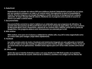 6. RadarDroid
     Radardroid en el avisador de radares GPS para teléfonos Android. Radardroid te avisará con sus avisos
     por voz cuando te acerques a un radar o un control móvil. Esta aplicación te dará la tranquilidad al
     volante. Permite integrarse con Google Navegador o recibir las alertas en background con cualquier
     aplicación. El mejor avisador GPS de radares. Mediante voz el programa avisa cuando el usuario se
     acerca a un radar o control móvil.
7. DocumentsToGo
    DocumentsToGo convierte tu móvil o tableta en un ordenador para usar programas de ofimática. Te
    permite abrir documentos de Microsoft Word y Excel. Con la versión de pago editar, ver y crear archivos
    de Microsoft Word, Excel y PowerPoint, además de ver archivos PDF y además unirlo con tu cuenta de
    Google Docs. Este programa debería venir directamente con androide por lo útil.
8. Wiki analizar
     Wiki analizar, sirve para ver el alcance y calidad de las señales wiki, muy útil si estas enganchado como
     yo a estas redes para navegar y bajar datos rápidamente.
9. Facebook
     Las redes sociales están de moda y Facebook está totalmente integrada con esta aplicación en Android.
     EL resto de redes se han ido creando sus aplicaciones como Fuente, Google+, Linkedin o Titear. Si eres un
     ser social estas son tus aplicaciones. También existe algunas para unir varias redes sociales como Social
     Plus.
10. SPB Shell 3D
    Quien dice que el interfaz Android es malo o con poco diseño Con SPB Shell puedes ver la próxima
    generación de interfaz de usuario. Disfruta de su teléfono y asombra a tus amigos con los efectos 3D.
 