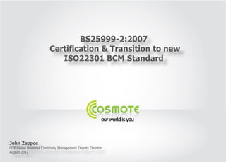 BS25999-2:2007
                        Certification & Transition to new
                           ISO22301 BCM Standard




John Zeppos
OTE Group Business Continuity Management Deputy Director
August 2012
 