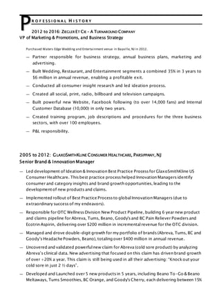 R O F E S S I O N A L H I S T O R Y
2012 to 2016: ZIEGLER ET CIE – A TURNAROUND COMPANY
VP of Marketing & Promotions, and Business Strategy
Purchased Waters Edge Wedding and Entertainment venue in Bayville, NJ in 2012.
— Partner responsible for business strategy, annual business plans, marketing and
advertising.
— Built Wedding, Restaurant, and Entertainment segments a combined 35% in 3 years to
$6 million in annual revenue, enabling a profitable exit.
— Conducted all consumer insight research and led ideation process.
— Created all social, print, radio, billboard and television campaigns.
— Built powerful new Website, Facebook following (to over 14,000 fans) and Internal
Customer Database (10,000) in only two years.
— Created training program, job descriptions and procedures for the three business
sectors, with over 100 employees.
— P&L responsibility.
2005 to 2012: GLAXOSMITHKLINE CONSUMER HEALTHCARE, PARSIPPANY, NJ
Senior Brand & Innovation Manager
— Led development of Ideation & Innovation Best Practice Process for GlaxoSmithKline US
Consumer Healthcare. This best practice process helped Innovation Managers identify
consumer and category insights and brand growth opportunities, leading to the
development of new products and claims.
— Implemented rollout of Best Practice Process to global Innovation Managers (due to
extraordinary success of my endeavors).
— Responsible for OTC Wellness Division New Product Pipeline, building 6 year new product
and claims pipeline for Abreva, Tums, Beano, Goody's and BC Pain Reliever Powders and
Ecotrin Aspirin, delivering over $200 million in incremental revenue for the OTC division.
— Managed and drove double-digit growth for my portfolio of brands (Abreva, Tums, BC and
Goody’s Headache Powders, Beano), totaling over $400 million in annual revenue.
— Uncovered and validated powerful new claim for Abreva (cold sore product) by analyzing
Abreva’s clinical data. New advertising that focused on this claim has driven brand growth
of over +20% a year. This claim is still being used in all their advertising: “Knockout your
cold sore in just 2 ½ days”.
— Developed and Launched over 5 new products in 5 years, including Beano To-Go & Beano
Meltaways, Tums Smoothies, BC Orange, and Goody's Cherry, each delivering between 15%
P
 
