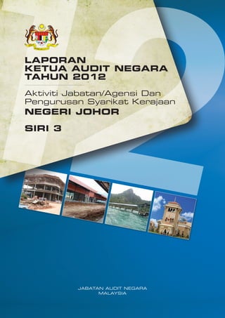 LAPORAN
KETUA AUDIT NEGARA
TAHUN 2012
Aktiviti Jabatan/Agensi Dan
Pengurusan Syarikat Kerajaan

NEGERI JOHOR
SIRI 3

JABATAN AUDIT NEGARA
MALAYSIA

 