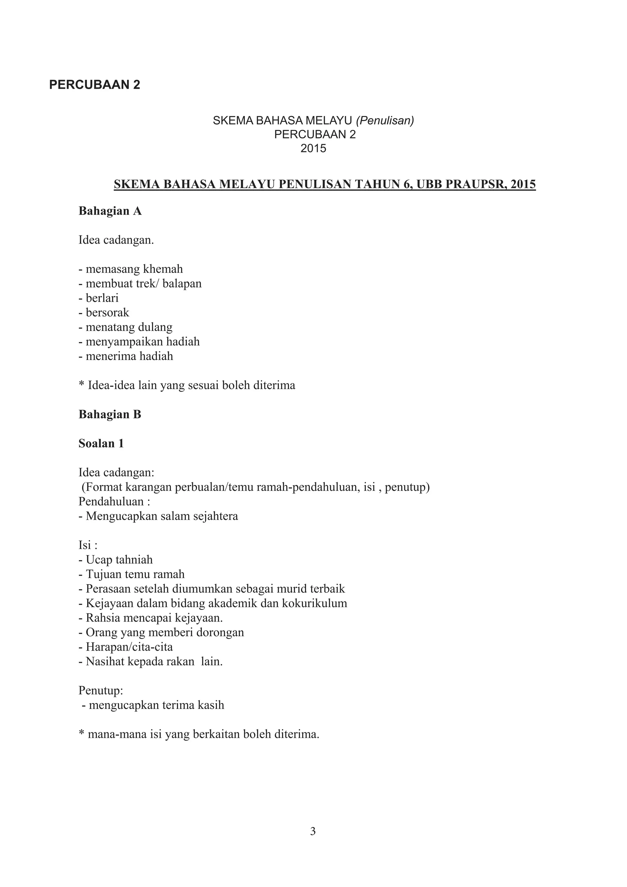 3
PERCUBAAN 2
SKEMA BAHASA MELAYU PENULISAN TAHUN 6, UBB PRAUPSR, 2015
Bahagian A
Idea cadangan.
- memasang khemah
- membuat trek/ balapan
- berlari
- bersorak
- menatang dulang
- menyampaikan hadiah
- menerima hadiah
* Idea-idea lain yang sesuai boleh diterima
Bahagian B
Soalan 1
Idea cadangan:
(Format karangan perbualan/temu ramah-pendahuluan, isi , penutup)
Pendahuluan :
- Mengucapkan salam sejahtera
Isi :
- Ucap tahniah
- Tujuan temu ramah
- Perasaan setelah diumumkan sebagai murid terbaik
- Kejayaan dalam bidang akademik dan kokurikulum
- Rahsia mencapai kejayaan.
- Orang yang memberi dorongan
- Harapan/cita-cita
- Nasihat kepada rakan lain.
Penutup:
- mengucapkan terima kasih
* mana-mana isi yang berkaitan boleh diterima.
SKEMA BAHASA MELAYU (Penulisan)
PERCUBAAN 2
2015
 