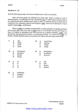 SULIT                                                                        tt'9.n

          9
  Questions - 15

 Readthefollowing passageand choose best$nsv,er filt in eachblank..
                                   the        to

        More and more peopleare sufferingfrom stresstoday. Stressis relatedto work or
 personal factors.An individual who hasa personality I I is achievement-oriented to
                                                     I                        tends
 be a perfeclionistand is thereforernorepron€to stress. moderate
                                                       A         amountof stress be
                                                                                can
 constructive it stimulates
             as              creativity diligence. l0 I stress be destructive. hasa
                                      and          I          can              It
 negativeimpactL[Ll perfonnance.

        Stress LILL in a change eatinghabits,in aches
              is                 in                       and pains,in sleeping  problems
 arrdin many other ways. One way of l!l!                                    -onJ*ing
                                           stressis to be flexible and take            at a
 time.It is helpfulto understand
                               one'slimits and not try to please everybody.   Lla.l I you
 should relaxthroughphysicalexercise recreational
                                     or             activities,You shouldulro ft1'       to
 friendsor family membersaboutyour problems fearsasthis alsohelpsreduce
                                             and                               rtrrrr]

   9A             who                     l3    A.     overcomrng
          B.      whom                          B.     fighting
          C.      which                         C.     coping
                  whose                         D.     curing

   r0     A.      Excessively             t4    A.     Nonetheless
          B.      Excessive                     R      In addition
          c.      Exceed                        c.     However
          D.      Excess


   tl     A.      of                      l5    A.     talk
          B.      in                            B.     chat
          C.      at                            C.     discuss
          D.      on                            D.     disclose


  12      A.     manifested
          B.     manifests
          C.     manifest




                                                              I Lihat halamanscbelah
lllgn   A 201| JahatanPelajaranJohar                                         SULIT


                                 http://edu.joshuatly.com/
 
