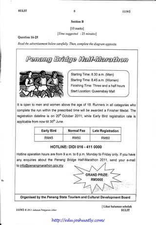 SULIT                                                                            ltlqt2


                                                      SectionB

                                                      [0 marks]
                                              {Timesuggested:25 minutes}
              l6-25
       Question
       Readthe advertisement
                           belaw carefully. Then,completelhe diagram opposite.




                                                             Time:8.30a"m.(Men)
                                                      $tarting
                                                      $tarting
                                                             Time:8.45a.m.(Women)
                                                      Finishing
                                                              Tirne:
                                                                   Threeand a halfhours
                                                      $tartLocation:
                                                                   Queen$bay
                                                                           Mall


       It is oponto menandwomenabove ageof '18.
                                   the        Runners all categories
                                                    in             who
       complete runwithin prescrihed will be awarded Finishor
                the        the      time           a         Medal.The
      registration
                 dateline on 20th
                        is      Ostober
                                      2011;whileEarlyBird registration ig
                                                                     rate
              from         June.
      applicable nowtill30th

                             Early Bird-            l{ormaf Fee     Late Registration

                                RM45                   RMSO                RM6O

                                     H OTLIN E :l D l0{ 6 - 4 1 1 0 0 0 0
                                             P
      Hotline        hours fromI a.m. 6 p.m.Monday Friday
             operatlon   are         to             to     only [f youhave
                  aboutthe Penang
      any enquirie$               Bridgel-lalf-Marathon
                                                     2011,send your e-mail
                             my
      to info@penansmqrathon.qov.

                                                                 GRAND
                                                                     PRIZE:
'f{                                                                RM3000



          Organisedby the PenangStatoTourismand CulturalDevelopment
                                                                  Board

                                                                           I Lihat hnlamansehelah
      Itlglz   8 20tl Jabann PelajaranJohar                                              SULIT


                                     http://edu.joshuatly.com/
 