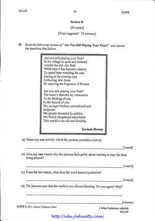 SIruT                                              74                                  rtrgt2

                                                       Seefion
                                                             D

                                                       [20 marks]
                                               ["]'imesuggested35 minutesJ
                                                              :


      32 Read followingstanzas "Are Youstiil ptayingyour Ftute?" qndanswer
             the              of
         thesuestions follow.
                    that

                               Are you still playingyour flute?
                               In the village so quiet anddeserted
                               Arnidstthe sick rice field
                               While hsreit hasbecome luxury
                                                          a
                               To spendtime watchingtherain
                               Gazingat the evening   rays
                               Colleclingdew drops
                               Or enjoyingthe fragrance flowers
                                                          of

                               Are you still playingyourflute?
                               The moreit disturbs conscience
                                                    my
                               To be thi*king of you
                               lntthehazardof you
                               My youngerbrothers    unemployed and
                               desperate
                               My peopledisunjted politics
                                                     by
                               My friend slaughtered  mercilessly
                               This world is too old qnd bleeding

                                                              Zurinah Hassan


             (a) Name oneactivity
                    any          whichthepersona
                                               considersluxury.
                                                      a



             (b) Giveanyonereason thepersona guiltyabout
                                why        feels       wanting hear flute
                                                             to   the
                     played?
                 being

                                                                                              llmark)
             (c) Fromthelaststanza,
                                  whatdoes wordhazardsymbolize?
                                          the

                                                                                              llnarkl
         (d) Thepersona thattheworldis toooldandbleeding.l)o agree?
                      says                                 you    why?



i

I
                                                                                             f2marks]
I   lll9l2     a zot t LabotanPelajaranJohor
i                                                                            I Lihat hd*man scbelah
I
I                                                                                           SULIT
                                      http://edu.joshuatly.com/
 