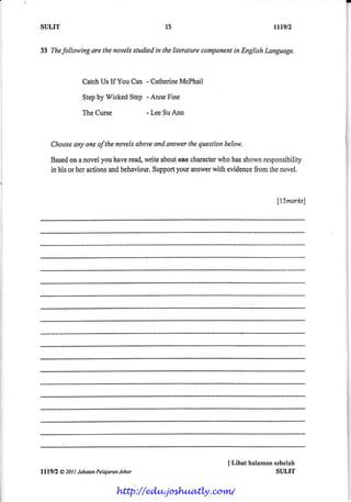 SULIT                                     15                           ttl9.n


33 Thefollowingare lhe novelssludiedin the literaturecomponent EnglishLanguage.
                                                             in



               CatchUs If You Can - Catherine
                                            McPhail

               Stepby WickedStep - AnneFine

               The Curse             - Lee SuAnn



    Choose oneofthe novelsaboveand snswerthe question
         any                                         below.

    Based a novel you haveread,write aboutone character
           on                                          who hasshownresponsibility
    in his or her actionsandbehaviour.     your answer
                                     Support         with evidencefrom thenovel.



                                                                        |5marksl




                                                         J Lihat halamnnsebelah
ltl9n   @20ll Jabatan
                    PelaiaranJohor                                      SULIT


                           http://edu.joshuatly.com/
 