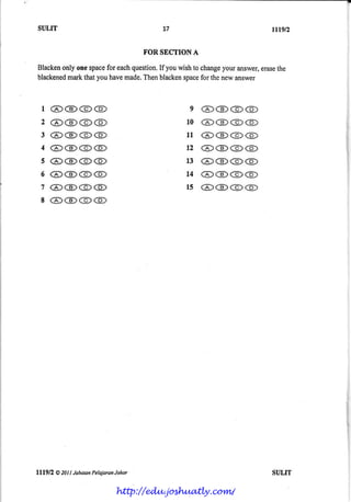 SULIT                                      27               ttwn

                                       FOR $SCTION A

Blacken onespace each
       only      for  question. youwishto change answer,
                             If                your    erase
                                                           the
blackened thatyouhave
        mark         made.
                         Thenblackenspace thenewanswer
                                          for



  l,@ @ @ @                                       e @@@@
  2 @@@( g)                                      l0 @@@@
  3 @@@@                                         1 r @@@@
  4 @@@@                                         t 2 @@@@
  s @@@@                                         1 3 @@@@
  6 ( 6 ) @@@                                    1 4 @@@@
  7 @@@@                                         l5 @@@@
  8 @@@@




lll9fZ   @ 201
             Llabatan PelejarcnJahar                        SULIT

                               http://edu.joshuatly.com/
 