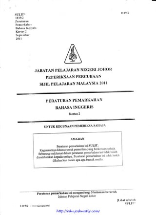 Itlg12
SULIT*
rrtglz
.Peraturan
Pemarkahirrl
 Bahasa fngueris
 Kertas 2
 Septernber
20lr




               JABATAN PELAJARAN NEGtrRI JOHOR
                   PEPERIKSAANPERCUBAAN
                    SIJIL PELAJARAN MALAYSIA 2011



                         PERATURAN PEMARKAHAN
                                 BAHASA INGGERIS
                                         Kertas2



                       UNTUK KEGUNAAN PEMERIKSA SAHAJA



                                          AMARAN

                                  PeraturanPemarkahan SULIT'
                                                      ini
                    Kegunaannya   khusus untukpemeriksa  yangberkenall s.ahaja'
                  SrUit*g maklumat     dalamperaturan pemarkahan tidak boleh
                                                                 ini
                 ai-ur.rurrir.ankepada                 pemarkahan tidak boleh
                                       sesiapi peraturan           ini
                               dikeluarkandalamapa-apa bentuk media'




                                                andungi 5 lralaman bercetak
                                                Negeri Johor
                                        Pelajaran
                                  Jabatan
                                                                            [Lihat sebelirh
                                                                                  S[lLl''l'*
   l1l9l2   , tot I Hak   JPNJ
                      cipta

                                 http://edu.joshuatly.com/
 