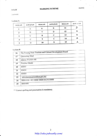 trtg12,
s r Il,l'l-                                   MARKING SCHBMB

r' l)swcf s:




licction A

                                                     JAWAPAN   SOALAN       JA/  I 'A N
       S O A LA N        .IAW A I,AN      SOALAN


              I              A                 6       B             1l          D
              2              D                 1       D             12           A
                              C                8        C            13           A
                J


                              U                9        C            t4           b
                4
                5             D                10       B             15           A

  Section [J
                                                                   D ^^.4
        l6                  State'l'ounsm uulurrallJsYsruPure't
                    ThePenang           ano

        t7          QueensbaYMall

        18                      old
                    Abovel8 Years
        19                 Medal
                    Finisher
        20          R M4 5
        2l          RM5O
         ))          RM6O
                    -infq@pgnangmap
         23                               o

         24
         2 5 lR M3 0 0 0


    ** Correct spelling and punctuation is mandatory'




                                       http://edu.joshuatly.com/
 