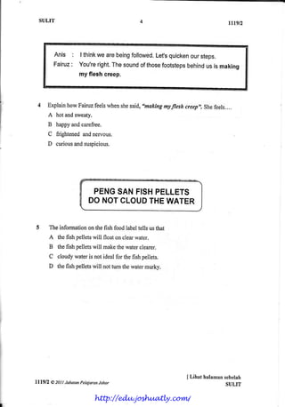 SULIT                                                                       rtrgtz



           Anis : I think arebeing
                        we        followed. quicken steps.
                                         Let's      our
           Fairuz You're
                :        right. sound those
                              The     of   footsteps
                                                   behind is making
                                                        us
                  my fleshcreep.



         Explain
               howFairuz
                       feelswhen said,"making
                                she         myfreshueep,,.shefeels....
         A hotandsweaty.
         B happy carefree.
                 and
         C frightened nervous.
                    and
         D curious suspicious.
                 and




                            PENGSANFISHPELLETS
                           DO NOTCLOUDTHE WATER


         The informationon the fish food labeltells us that
         A thefish pelletswill floaton clearwater.
         B the fish pelletswill makethewaterclearer.
         C cloudywateris not ide*l for the fish pellets.
         D the fish pelletswill not tum thewatermurky.




                                                              I Lihat halamansebelah
lll9l2    @ZOtI labatan Pela.iaran
                                 Johor                                        SULIT

                              http://edu.joshuatly.com/
 