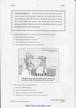 SULIT                                                                                                  rrt9t2



          PASIRGUDANG,   Fri. - The48 families lostthe roofs
                                             who            overtheir
          headsduringthe strongwindsyesterday receivehelp from the
                                              will
          government repairtheir houses.
                  to                   Eachfamilywill receivefinancial
          aid to help cover their losses.The victimsare now shelteredat
          temporary
                  centres,         workis now beingcarried by the
                         Cleaning-up                      out
                 Council
          Municipal   WorksDepartment.



                       familiesareputtingup at temporary
         The48 afl'ected                               centres
                                                             because
         A theirhomes beingrepaired,
                    are
         B theirhomes not fit for habitation,
                     are
                        work is beingcarried
         C thecleaning-up                  out.
         D thestrong destructive
                    arld       wind is still blowing.


                                                  fl $ftr'qlt$ il*'l$ilh|, flsili!i l:re6*Ef {tfirr
                                                      .                 ryrr* (|t+*i**:s{iul{i(4:1




                     rWhqt fits your buey schedule better, cxercising
                      one hour a day or bclng dead t4 he*rs a daf ',


         The doclortells the paticntthal he
         A will die within 24 hours.
         B needs exercise
               to       every hours.
                             24
         C needs exercise livc for another hours,
               to       to               24
         D will haveto fit exercise
                                  irrlohis busyschsdulc


                                                                             I Lihat halanran
                                                                                            sebclah
lll9l2    A 20! ! Jubatan
                        Pelaiaran
                                Johor                                                        SULIT


                            http://edu.joshuatly.com/
 