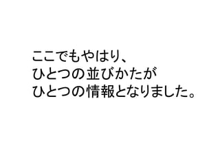 ここでもやはり、 
ひとつの並びかたが 
ひとつの情報となりました。  