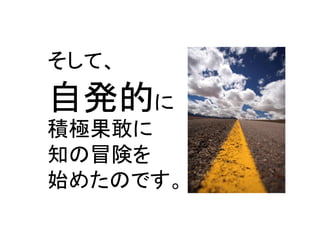 そして、 
自発的に 
積極果敢に 
知の冒険を 
始めたのです。  