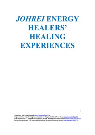 JOHREI ENERGY
HEALERS’
HEALING
EXPERIENCES
Abundance and Prosperity Reiki http://amzn.to/2Aug3OD
Yoga :: An Easy Yoga for Beginners Guide (Lose Weight, And Heal Your Body) http://amzn.to/2kjtcGf
Law of attraction: (A Simple Guide to attract Wealth, Health,power,and Happiness)http://amzn.to/2klhnPD
Dream Interpretation: This book explains in detail the interpretation of dreams http://amzn.to/2klKvX1
1
 