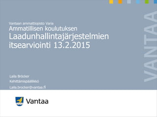 Vantaan ammattiopisto Varia
Ammatillisen koulutuksen
Laadunhallintajärjestelmien
itsearviointi 13.2.2015
Laila Bröcker
Kehittämispäällikkö
Laila.brocker@vantaa.fi
 